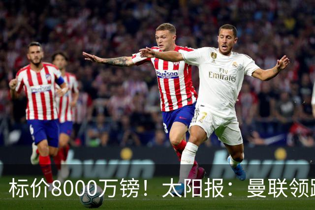 标价8000万镑！太阳报：曼联领跑M费争夺，皇马预计曼联会签下他